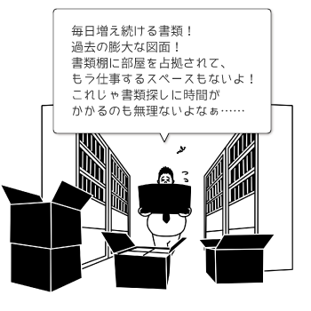 毎日増え続ける書類! 過去の膨大な図面! 書類棚に部屋を占拠されて、もう仕事するスペースもないよ! これじゃ書類探しに時間がかかるのも無理ないよなぁ・・・…