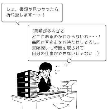 しょ、書類が見つかったら折り返します～っ！ （書類が多すぎてどこにあるのかわからないわ……！ 毎回お客さんをお待たせしてるし、書類探しに時間を取られて自分の仕事ができないじゃない！）