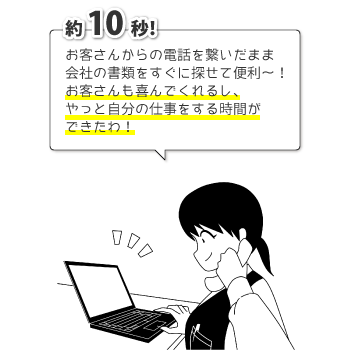 約10秒! お客さんからの電話をつないだまま会社の書類をすぐに探せて便利~! お客さんも喜んでくれるし、やっと自分の仕事をする時間ができたわ!